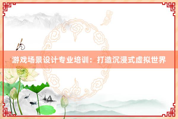 游戏场景设计专业培训：打造沉浸式虚拟世界